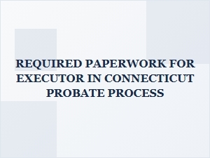 Required Paperwork for Executor in Connecticut Probate